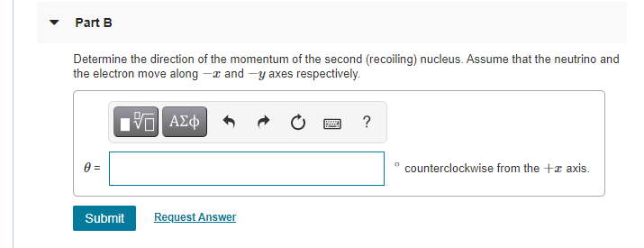Part B
Determine the direction of the momentum of the second (recoiling) nucleus. Assume that the neutrino and
the electron move along -x and -y axes respectively.
ΑΣφ
?
0 =
counterclockwise from the +x axis.
Submit
Request Answer
