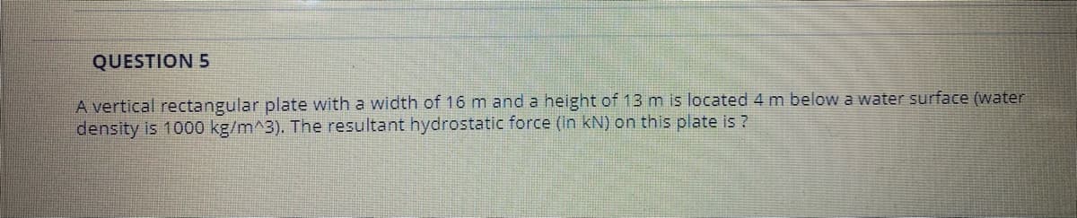 QUESTION 5
A vertical rectangular plate with a width of 16 m and a height of 13 m is located 4 m below a water surface (water
density is 1000 kg/m^3). The resultant hydrostatic force (in kN) on this plate is ?
