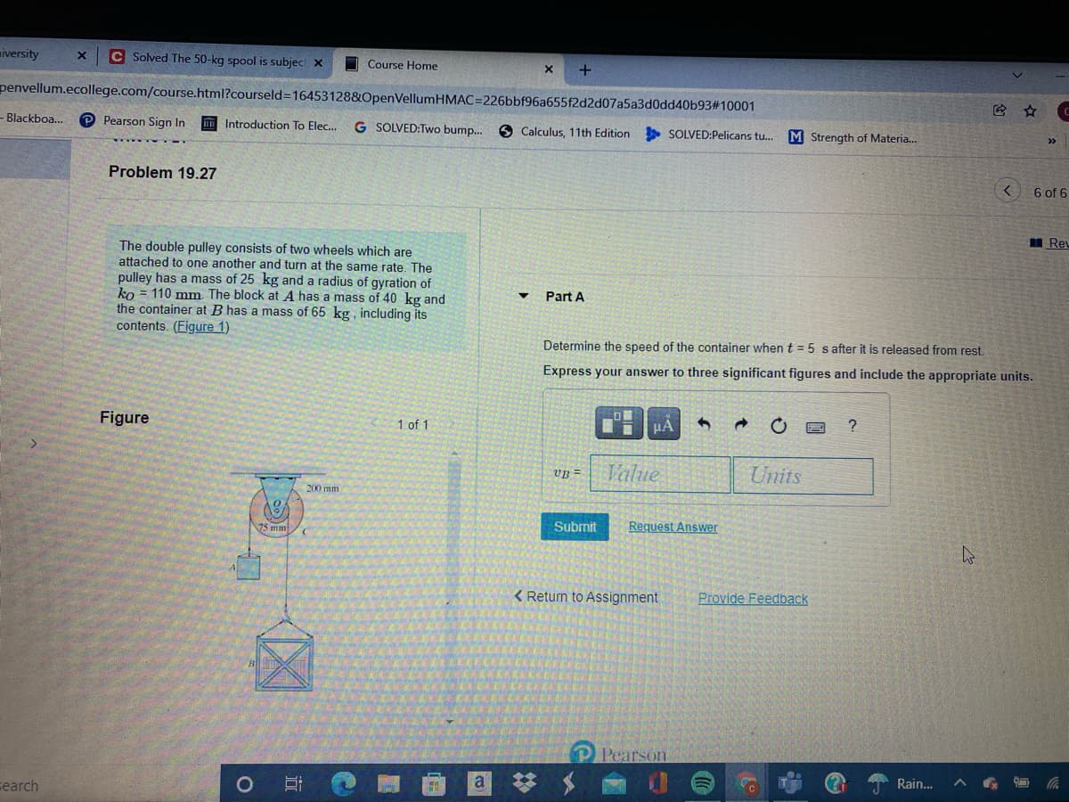 iversity
C Solved The 50-kg spool is subjec X
O Course Home
penvellum.ecollege.com/course.html?courseld=16453128&OpenVellumHMAC=226bbf96a655f2d2d07a5a3d0dd40b93#10001
- Blackboa...
P Pearson Sign In
Introduction To Elec..
G SOLVED:Two bump.
6 Calculus, 11th Edition
SOLVED:Pelicans tu..
M Strength of Materia..
>>
Problem 19.27
6 of 6
I Reu
The double pulley consists of two wheels which are
attached to one another and turn at the same rate. The
pulley has a mass of 25 kg and a radius of gyration of
ko = 110 mm The block at A has a mass of 40 kg and
the container at B has a mass of 65 kg, including its
contents. (Figure 1)
Part A
Determine the speed of the container when t = 5 s after it is released from rest.
Express your answer to three significant figures and include the appropriate units.
Figure
1 of 1
HA
VB =
Value
Units
200 mm
Submit
Request Answer
75 mm
< Return to Assignment
Provide Feedback
P Pearson
Rain...
a
岁
cearch
%23
近
