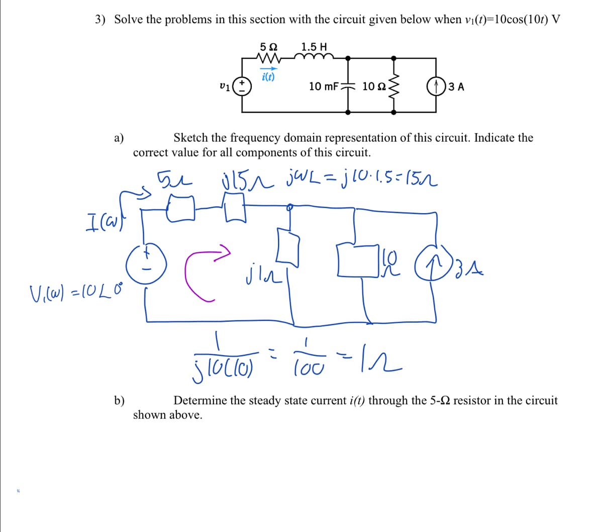 3) Solve the problems in this section with the circuit given below when vi(t)=10cos(10t) V
1.5 H
i(t)
v1
10 mF 102
()3 A
Sketch the frequency domain representation of this circuit. Indicate the
a)
correct value for all components of this circuit.
5u U15n jWL=jl0.1.5=152
lou
b)
shown above.
Determine the steady state current i(t) through the 5-2 resistor in the circuit
