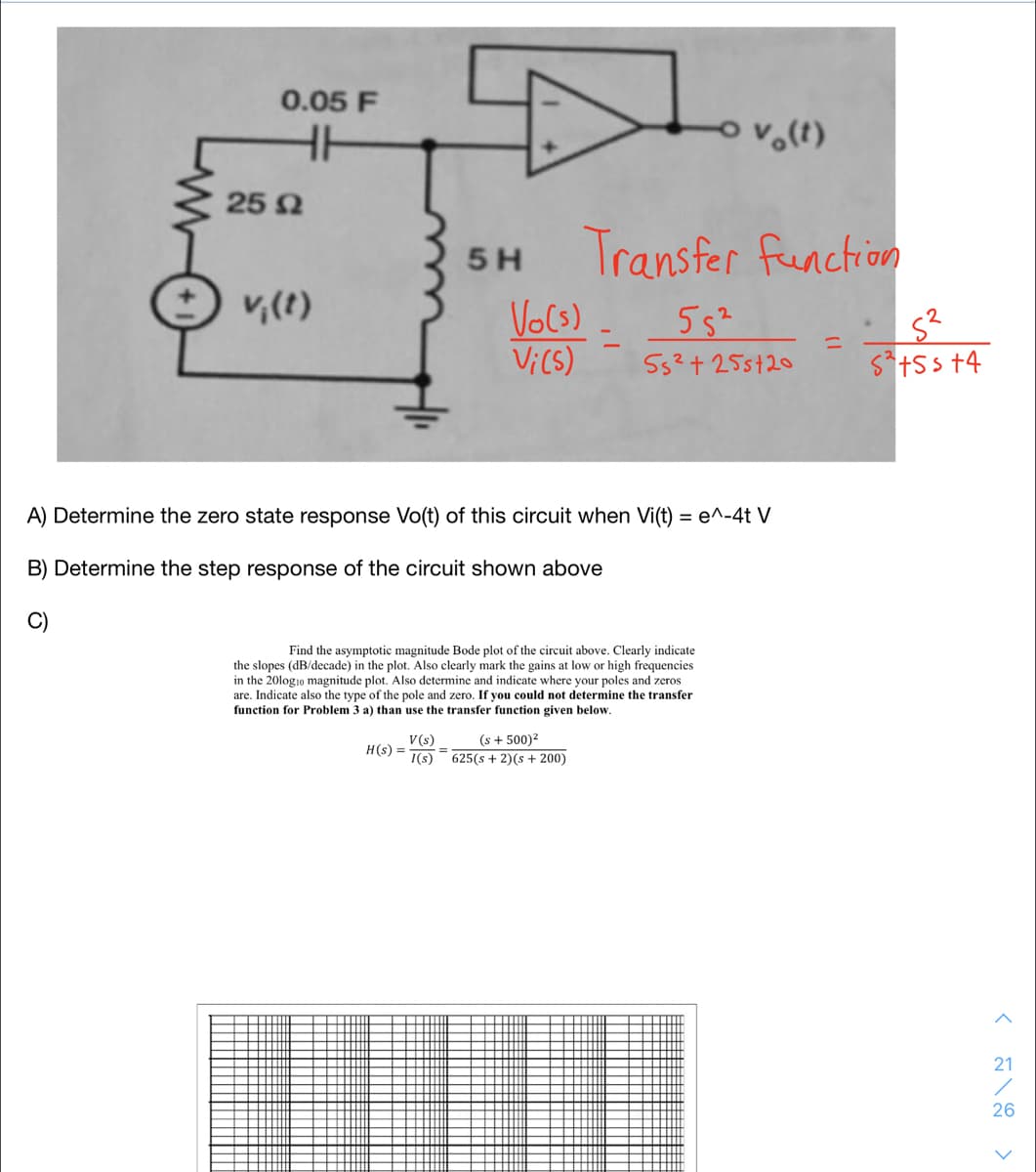 0.05 F
25 2
Transfer function
5H
v,(t)
VoCs)
Vi(S)
55²
55²+25st20
S*+5 s +4
A) Determine the zero state response Vo(t) of this circuit when Vi(t) = e^-4t V
B) Determine the step response of the circuit shown above
Find the asymptotic magnitude Bode plot of the circuit above. Clearly indicate
the slopes (dB/decade) in the plot. Also clearly mark the gains at low or high frequencies
in the 20log1o magnitude plot. Also determine and indicate where your poles and zeros
are. Indicate also the type of the pole and zero. If you could not determine the transfer
function for Problem 3 a) than use the transfer function given below.
V(s)
H(s) =
I(s)
(s + 500)2
625(s + 2)(s + 200)
%3D
21
26

