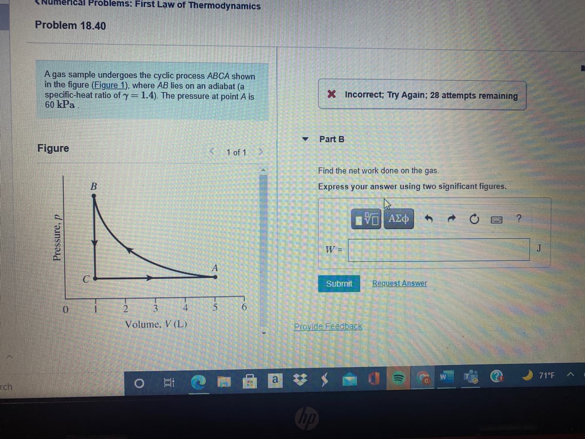 Ical Problems: First Law of Thermodynamics
Problem 18.40
A gas sample undergoes the cyclic process ABCA shown
in the figure (Figure 1), where AB lies on an adiabat (a
specific-heat ratio of y=1.4). The pressure at point A is
60 kPa
X Incorrect; Try Again; 28 attempts remaining
Part B
Figure
1 of 1
Find the net work done on the gas.
Express your answer using two significant figures.
Bνα ΑΣφ
W =
J
Submit
Request Answer
0.
4.
6.
Volume, V (L)
Provide Feedback
71°F
a *
rch
Chp
Pressure, p
