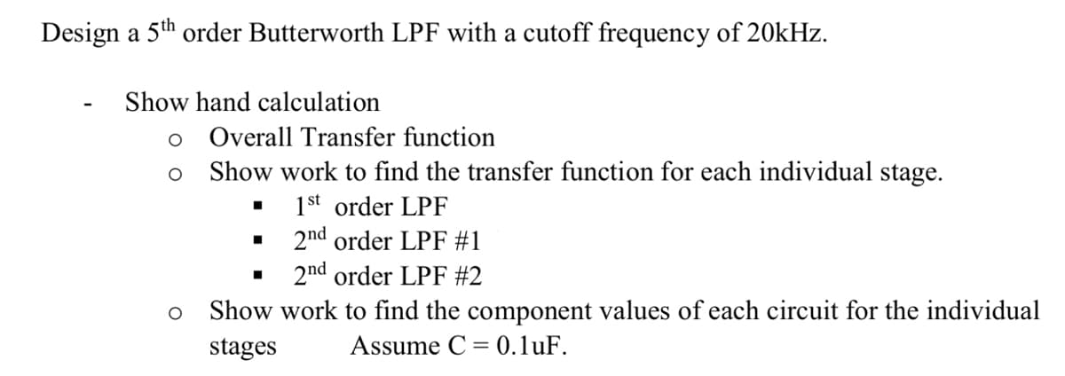Design a 5th order Butterworth LPF with a cutoff frequency of 20kHz.
Show hand calculation
Overall Transfer function
Show work to find the transfer function for each individual stage.
1st order LPF
2nd order LPF #1
2nd order LPF #2
Show work to find the component values of each circuit for the individual
stages
Assume C = 0.1uF.
