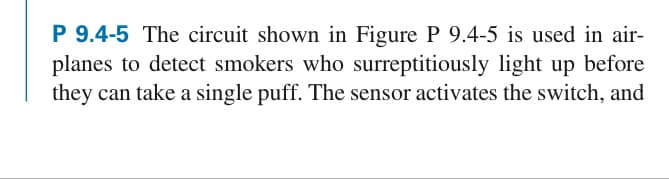 P 9.4-5 The circuit shown in Figure P 9.4-5 is used in air-
planes to detect smokers who surreptitiously light up before
they can take a single puff. The sensor activates the switch, and
