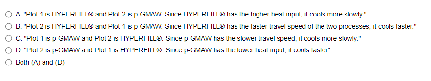 A: "Plot 1 is HYPERFILL® and Plot 2 is p-GMAW. Since HYPERFILL® has the higher heat input, it cools more slowly."
B: "Plot 2 is HYPERFILL® and Plot 1 is p-GMAW. Since HYPERFILL® has the faster travel speed of the two processes, it cools faster."
C: "Plot 1 is p-GMAW and Plot 2 is HYPERFILL®. Since p-GMAW has the slower travel speed, it cools more slowly."
D: "Plot 2 is p-GMAW and Plot 1 is HYPERFILL®. Since p-GMAW has the lower heat input, it cools faster"
Both (A) and (D)