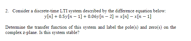 2. Consider a discrete-time LTI system described by the difference equation below:
y[n] + 0.5y[n 1] +0.06y[n − 2] = x[n] − x[n − 1]
Determine the transfer function of this system and label the pole(s) and zero(s) on the
complex z-plane. Is this system stable?