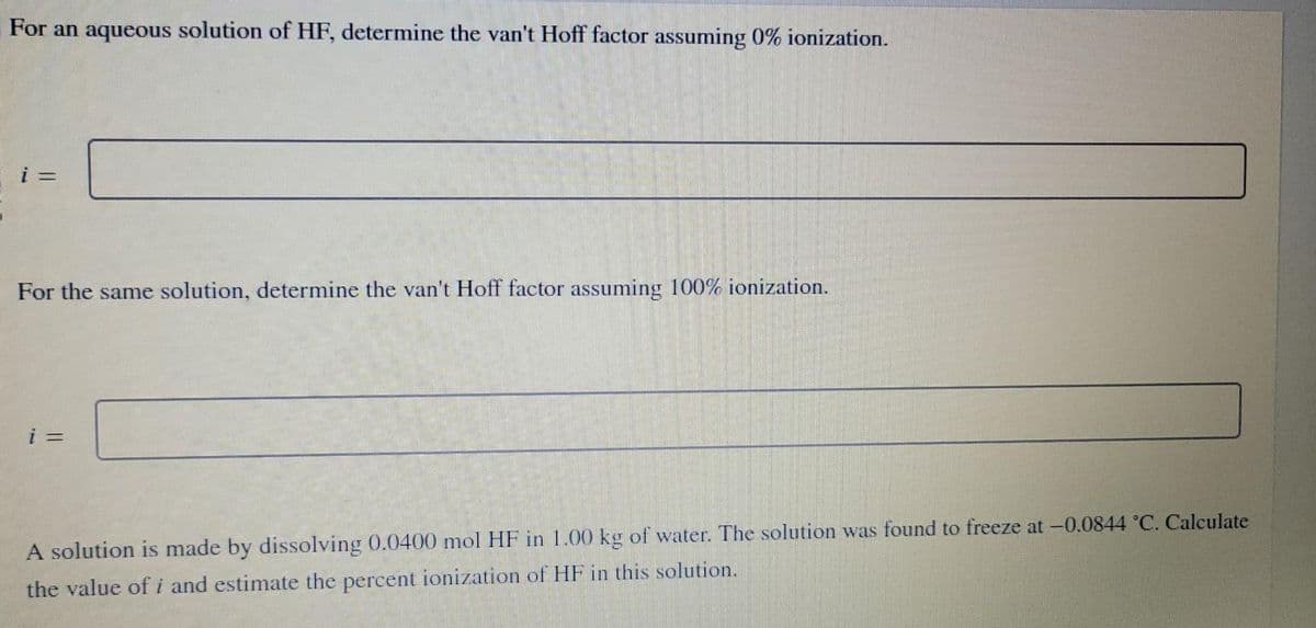 For an aqueous solution of HF, determine the van't Hoff factor assuming 0% ionization.
i =
For the same solution, determine the van't Hoff factor assuming 100% ionization.
i =
A solution is made by dissolving 0.0400 mol HF in 1.00 kg of water. The solution was found to freeze at -0.0844 °C. Calculate
the value of i and estimate the percent ionization of HF in this solution.