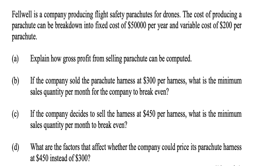 Fellwell is a company producing flight safety parachutes for drones. The cost of producing a
parachute can be breakdown into fixed cost of $50000 per year and variable cost of $200 per
parachute.
(a)
Explain how gross profit from selling parachute can be computed.
(b)
If the company sold the parachute harness at $300 per harness, what is the minimum
sales quantity per month for the company to break even?
(c)
If the company decides to sell the harness at $450 per harness, what is the minimum
sales quantity per month to break even?
(d)
What are the factors that affect whether the company could price its parachute harness
at $450 instead of $300?
