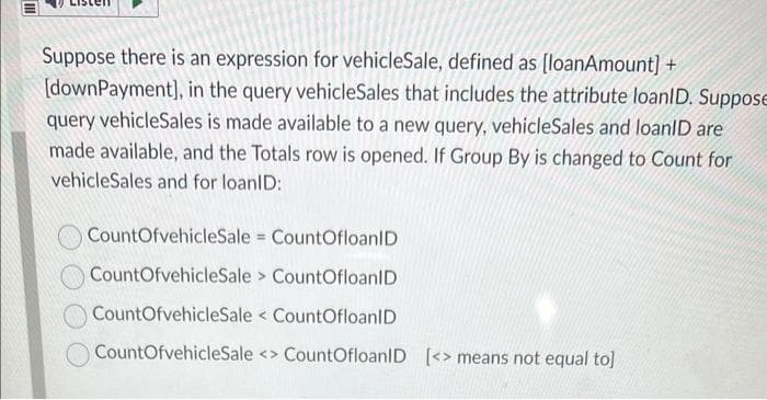 III
Suppose there is an expression for vehicleSale, defined as [loanAmount] +
[downPayment], in the query vehicleSales that includes the attribute loanID. Suppose
query vehicleSales is made available to a new query, vehicleSales and loanID are
made available, and the Totals row is opened. If Group By is changed to Count for
vehicleSales and for loanID:
CountOfvehicleSale
CountOfloanID
CountOfvehicleSale
> CountOfloanID
CountOfvehicleSale CountOfloanID
CountOfvehicleSale <> CountOfloanID [<> means not equal to]
=