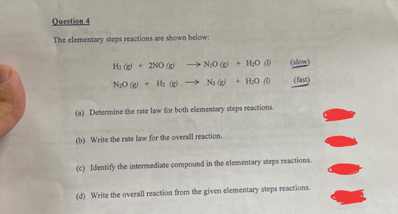Question 4
The elementary steps reactions are shown below:
H₂(g) + 2NO(g)
N₂0 (g) + H₂O (1)
N₂0 (g) + H₂(g) → N₂ (g) + H₂O (1)
(a) Determine the rate law for both elementary steps reactions.
(b) Write the rate law for the overall reaction.
(slow)
(fast)
(c) Identify the intermediate compound in the elementary steps reactions.
(d) Write the overall reaction from the given elementary steps reactions.