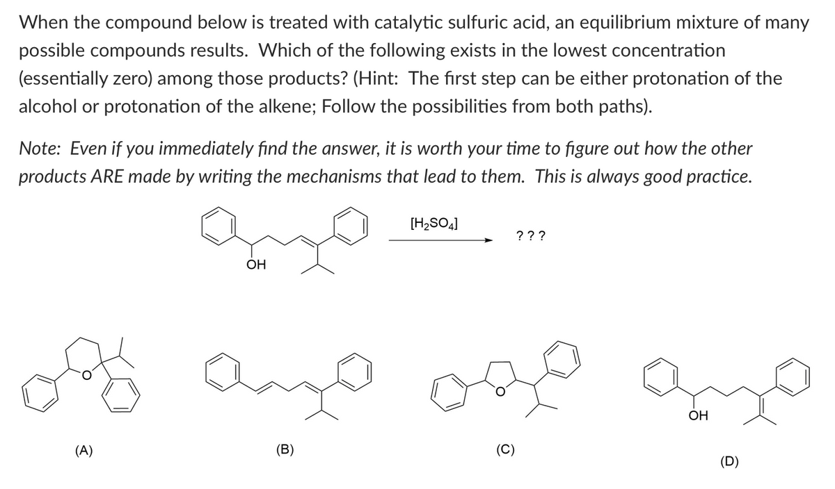 When the compound below is treated with catalytic sulfuric acid, an equilibrium mixture many
possible compounds results. Which of the following exists in the lowest concentration
(essentially zero) among those products? (Hint: The first step can be either protonation of the
alcohol or protonation of the alkene; Follow the possibilities from both paths).
Note: Even if you immediately find the answer, it is worth your time to figure out how the other
products ARE made by writing the mechanisms that lead to them. This is always good practice.
OH
ogy ango
(A)
(B)
[H₂SO4]
???
OH
(D)
