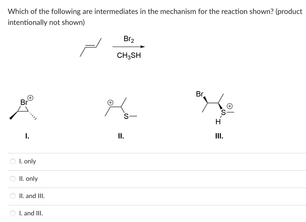 Which of the following are intermediates in the mechanism for the reaction shown? (product
intentionally not shown)
Br
I.
I. only
II. only
II. and III.
I. and III.
Br₂
CH3SH
II.
Br
H
III.