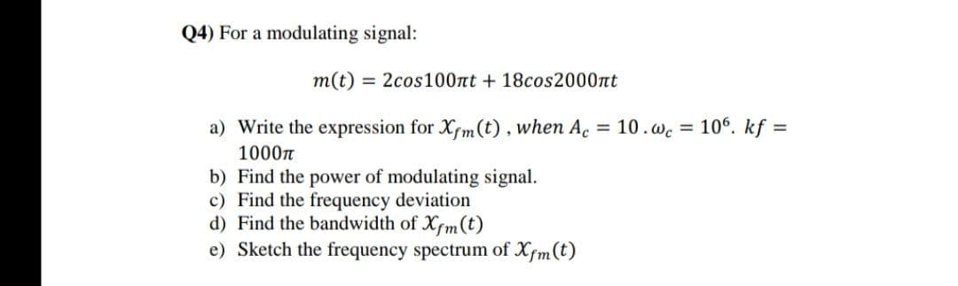 Q4) For a modulating signal:
m(t) = 2cos100nt + 18cos2000nt
a) Write the expression for Xfm(t), when A. = 10.wc = 106. kf =
1000n
b) Find the power of modulating signal.
c) Find the frequency deviation
d) Find the bandwidth of Xfm (t)
e) Sketch the frequency spectrum of Xfm (t)
