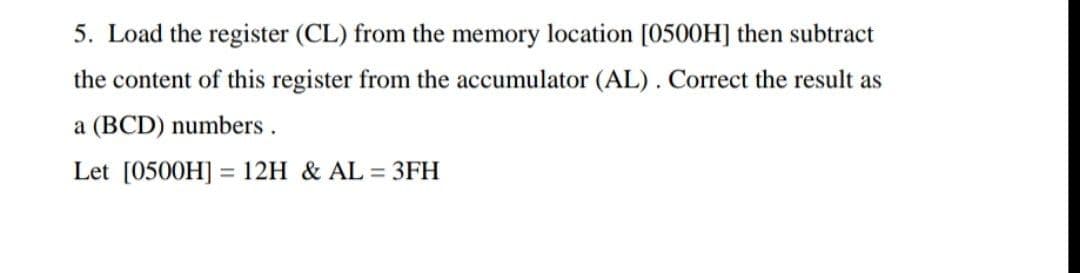 5. Load the register (CL) from the memory location [0500H] then subtract
the content of this register from the accumulator (AL). Correct the result as
a (BCD) numbers .
Let [0500H] = 12H & AL = 3FH
%3D
