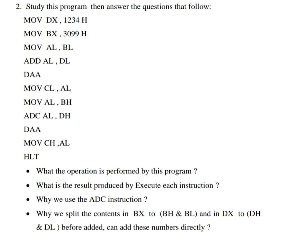 2. Study this program then answer the questions that follow:
MOV DX, 1234 H
MOV BX, 3099 H
MOV AL , BL
ADD AL , DL
DAA
MOV CL , AL
MOV AL ,
ВН
ADC AL , DH
DAA
MOV CH ,AL
HLT
• What the operation is performed by this program ?
• What is the result produced by Execute each instruction ?
• Why we use the ADC instruction ?
Why we split the contents in BX to (BH & BL) and in DX to (DH
& DL ) before added, can add these numbers directly ?
