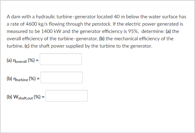 A dam with a hydraulic turbine-generator located 40 m below the water surface has
a rate of 4600 kg/s flowing through the penstock. If the electric power generated is
measured to be 1400 kW and the generator efficiency is 95%, determine: (a) the
overall efficiency of the turbine-generator, (b) the mechanical efficiency of the
turbine, (c) the shaft power supplied by the turbine to the generator.
(a) noverall (%) =
(b) nturbine (%) =
(b) W shaft,out (%) =