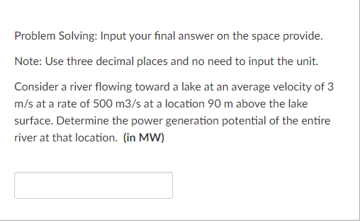 Problem Solving: Input your final answer on the space provide.
Note: Use three decimal places and no need to input the unit.
Consider a river flowing toward a lake at an average velocity of 3
m/s at a rate of 500 m3/s at a location 90 m above the lake
surface. Determine the power generation potential of the entire
river at that location. (in MW)