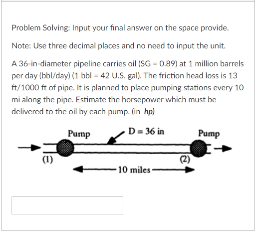 Problem Solving: Input your final answer on the space provide.
Note: Use three decimal places and no need to input the unit.
A 36-in-diameter pipeline carries oil (SG = 0.89) at 1 million barrels
per day (bbl/day) (1 bbl = 42 U.S. gal). The friction head loss is 13
ft/1000 ft of pipe. It is planned to place pumping stations every 10
mi along the pipe. Estimate the horsepower which must be
delivered to the oil by each pump. (in hp)
D = 36 in
Pump
(1)
10 miles
(2)
Pump