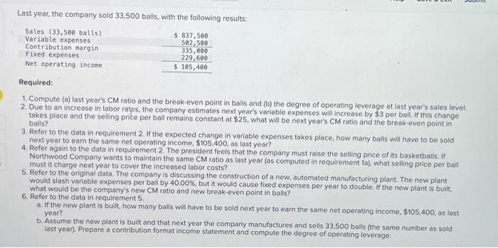 Last year, the company sold 33,500 balls, with the following results:
Sales (33,500 balls)
Variable expenses
Contribution margin.
Fixed expenses
Net operating income
$ 837,500
502,500
335,000
229,600
$ 105,400
Required:
1. Compute (a) last year's CM ratio and the break-even point in balls and (b) the degree of operating leverage at last year's sales level.
2. Due to an increase in labor rates, the company estimates next year's variable expenses will increase by $3 per ball. If this change
takes place and the selling price per ball remains constant at $25, what will be next year's CM ratio and the break-even point in
balls?
3. Refer to the data in requirement 2. If the expected change in variable expenses takes place, how many balls will have to be sold
next year to earn the same net operating income, $105,400, as last year?
4. Refer again to the data in requirement 2. The president feels that the company must raise the selling price of its basketballs. If
Northwood Company wants to maintain the same CM ratio as last year (as computed in requirement la), what selling price per ball
must it charge next year to cover the increased labor costs?
5. Refer to the original data. The company is discussing the construction of a new, automated manufacturing plant. The new plant
would slash variable expenses per ball by 40.00 %, but it would cause fixed expenses per year to double. If the new plant is built,
what would be the company's new CM ratio and new break-even point in balls?
6. Refer to the data in requirement 5.
a. If the new plant is built, how many balls will have to be sold next year to earn the same net operating income, $105,400, as last
year?
Suom
b. Assume the new plant is built and that next year the company manufactures and sells 33,500 balls (the same number as sold
last year). Prepare a contribution format income statement and compute the degree of operating leverage.