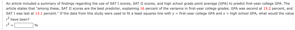 An article included a summary of findings regarding the use of SAT I scores, SAT II scores, and high school grade point average (GPA) to predict first-year college GPA. The
article states that "among these, SAT II scores are the best predictor, explaining 16 percent of the variance in first-year college grades. GPA was second at 15.2 percent, and
SAT I was last at 13.1 percent." If the data from this study were used to fit a least squares line with y = first-year college GPA and x = high school GPA, what would the value
r have been?
%
