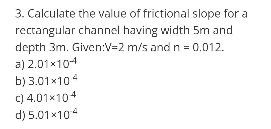 3. Calculate the value of frictional slope for a
rectangular channel having width 5m and
depth 3m. Given:V=2 m/s and n = 0.012.
a) 2.01×104
b) 3.01x10-4
c) 4.01×104
d) 5.01×104
