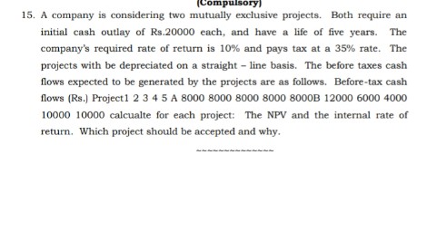 (Compulsory)
15. A company is considering two mutually exclusive projects. Both require an
initial cash outlay of Rs.20000 each, and have a life of five years. The
company's required rate of return is 10% and pays tax at a 35% rate. The
projects with be depreciated on a straight - line basis. The before taxes cash
flows expected to be generated by the projects are as follows. Before-tax cash
flows (Rs.) Project1 2 3 4 5 A 8000 8000 8000 8000 8000B 12000 6000 4000
10000 10000 calcualte for each project: The NPV and the internal rate of
return. Which project should be accepted and why.
