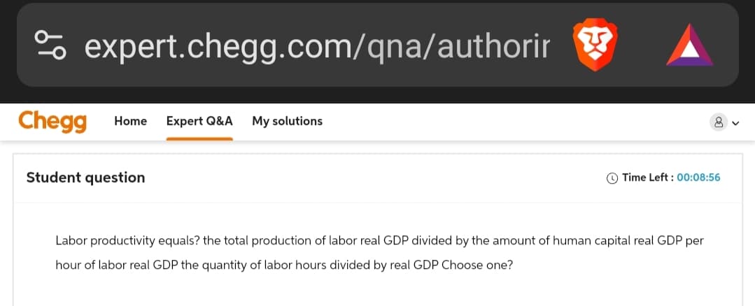 % expert.chegg.com/qna/authorir
Chegg Home Expert Q&A My solutions
Student question
Time Left: 00:08:56
Labor productivity equals? the total production of labor real GDP divided by the amount of human capital real GDP per
hour of labor real GDP the quantity of labor hours divided by real GDP Choose one?