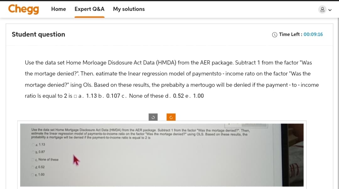 Chegg Home Expert Q&A My solutions
Student question
Time Left: 00:09:16
Use the data set Home Morloage Disdosure Act Data (HMDA) from the AER package. Subtract 1 from the factor "Was
the mortage denied?". Then, eatimate the Inear regression model of paymentsto - income rato on the factor "Was the
mortage denied?" ising Ols. Based on these results, the prebabity a mertougo will be denled if the payment - to - income
ratio is equal to 2 is a. 1.13 b. 0.107 c. None of these d. 0.52 e. 1.00
Use the data set Home Mortgage Disclosure Act Data (HMDA) from the AER package. Subtract 1 from the factor "Was the mortage denied?". Then,
estimate the linear regression model of payments-to-income ratio on the factor "Was the mortage denied?" using OLS. Based on these results, the
probability a mortgage will be denied if the payment-to-income ratio is equal to 2 is
a. 1.13
Ob.0.87
Oc None of these
d.0.52
1.00