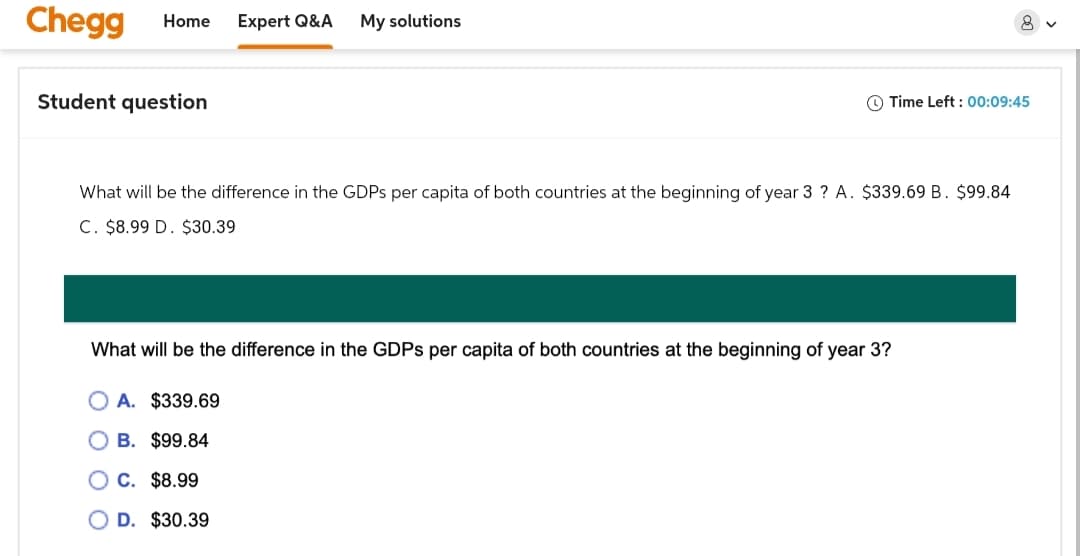 Chegg Home Expert Q&A
My solutions
Student question
Time Left: 00:09:45
What will be the difference in the GDPs per capita of both countries at the beginning of year 3? A. $339.69 B. $99.84
C. $8.99 D. $30.39
What will be the difference in the GDPs per capita of both countries at the beginning of year 3?
A. $339.69
B. $99.84
C. $8.99
D. $30.39