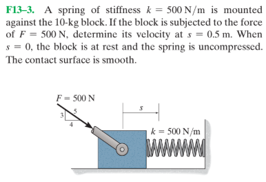 F13-3. A spring of stiffness k = 500 N/m is mounted
against the 10-kg block. If the block is subjected to the force
of F = 500 N, determine its velocity at s = 0.5 m. When
s = 0, the block is at rest and the spring is uncompressed.
The contact surface is smooth.
F = 500 N
k = 500 N/m
wwww
