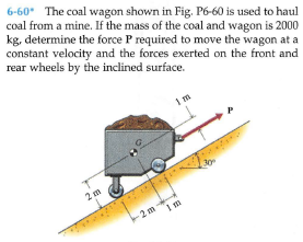 6-60* The coal wagon shown in Fig. P6-60 is used to haul
coal from a mine. If the mass of the coal and wagon is 2000
kg, determine the force P required to move the wagon at a
constant velocity and the forces exerted on the front and
rear wheels by the inclined surface.
2 m
-2 m
