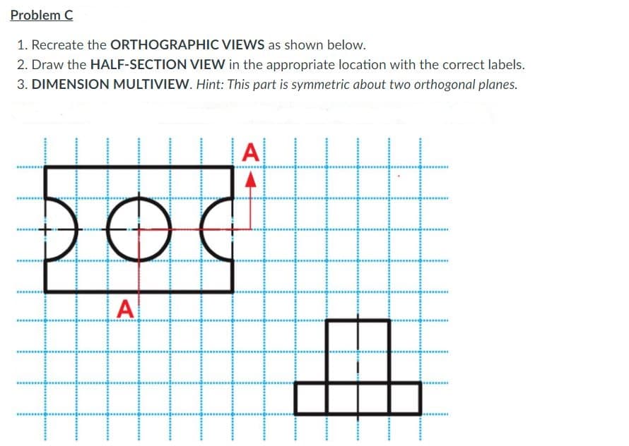 Problem C
1. Recreate the ORTHOGRAPHIC VIEWS as shown below.
2. Draw the HALF-SECTION VIEW in the appropriate location with the correct labels.
3. DIMENSION MULTIVIEW. Hint: This part is symmetric about two orthogonal planes.
A
DO
A
.....*.
.........
