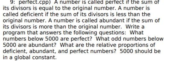 9: perfect.cpp) A number is called perfect if the sum of
its divisors is equal to the original number. A number is
called deficient if the sum of its divisors is less than the
original number. A number is called abundant if the sum of
its divisors is more than the original number. Write a
program that answers the following questions: What
numbers below 5000 are perfect? What odd numbers below
5000 are abundant? What are the relative proportions of
deficient, abundant, and perfect numbers? 5000 should be
in a global constant.
