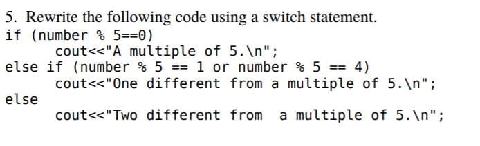5. Rewrite the following code using a switch statement.
if (number % 5==0)
cout<<"A multiple of 5. \n";
else if (number % 5 == 1 or number % 5 == 4)
cout<<"One different from a multiple of 5.\n";
else
cout<<"Two different from
a multiple of 5.\n";

