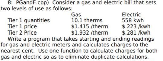 8: PGandE.cpp) Consider a gas and electric bill that sets
two levels of use as follows:
Gas
10.1 therms
Electric
558 kwh
Tier 1 quantities
Tier 1 price
Tier 2 Price
$1.415 /therm
$1.932 /therm
Write a program that takes starting and ending readings
for gas and electric meters and calculates charges to the
nearest cent. Use one function to calculate charges for both
gas and electric so as to eliminate duplicate calculations.
$.223 /kwh
$.281 /kwh
