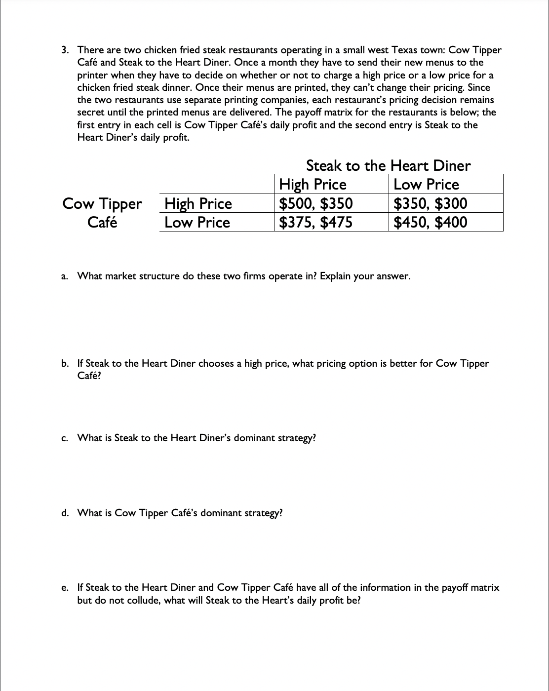 3. There are two chicken fried steak restaurants operating in a small west Texas town: Cow Tipper
Café and Steak to the Heart Diner. Once a month they have to send their new menus to the
printer when they have to decide on whether or not to charge a high price or a low price for a
chicken fried steak dinner. Once their menus are printed, they can't change their pricing. Since
the two restaurants use separate printing companies, each restaurant's pricing decision remains
secret until the printed menus are delivered. The payoff matrix for the restaurants is below; the
first entry in each cell is Cow Tipper Café's daily profit and the second entry is Steak to the
Heart Diner's daily profit.
Cow Tipper
Café
High Price
Low Price
Steak to the Heart Diner
Low Price
$350, $300
$450, $400
High Price
$500, $350
$375, $475
a. What market structure do these two firms operate in? Explain your answer.
b. If Steak to the Heart Diner chooses a high price, what pricing option is better for Cow Tipper
Café?
c. What is Steak to the Heart Diner's dominant strategy?
d. What is Cow Tipper Café's dominant strategy?
e. If Steak to the Heart Diner and Cow Tipper Café have all of the information in the payoff matrix
but do not collude, what will Steak to the Heart's daily profit be?