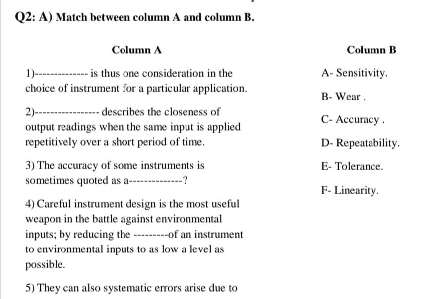 Q2: A) Match between column A and column B.
Column A
Column B
1)------
is thus one consideration in the
A- Sensitivity.
choice of instrument for a particular application.
B- Wear.
2)-----
describes the closeness of
-----
C- Accuracy .
output readings when the same input is applied
repetitively over a short period of time.
D- Repeatability.
3) The accuracy of some instruments is
sometimes quoted as a---------?
E- Tolerance.
F- Linearity.
4) Careful instrument design is the most useful
weapon in the battle against environmental
inputs; by reducing the ---------of an instrument
to environmental inputs to as low a level as
possible.
5) They can also systematic errors arise due to
