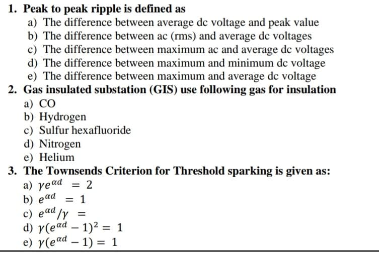 1. Peak to peak ripple is defined as
a) The difference between average dc voltage and peak value
b) The difference between ac (rms) and average dc voltages
c) The difference between maximum ac and average dc voltages
d) The difference between maximum and minimum dc voltage
e) The difference between maximum and average dc voltage
2. Gas insulated substation (GIS) use following gas for insulation
а) СО
b) Hydrogen
c) Sulfur hexafluoride
d) Nitrogen
e) Helium
3. The Townsends Criterion for Threshold sparking is given as:
a) yead = 2
b) еad
c) ead /y =
d) y(ead – 1)2 = 1
e) y(ead – 1) = 1
= 1
%3D
