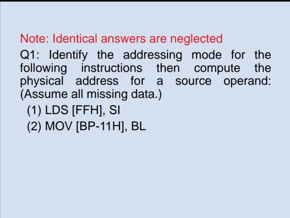 Note: Identical answers are neglected
Q1: Identify the addressing mode for the
following instructions then compute the
physical address for a source operand:
(Assume all missing data.)
(1) LDS [FFH], SI
(2) MOV [BP-11H], BL
