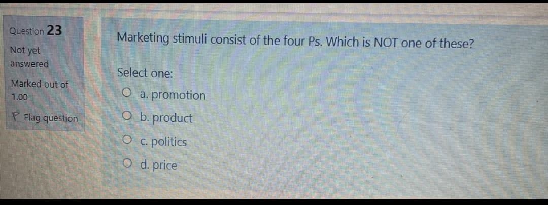 Question 23
Marketing stimuli consist of the four Ps. Which is NOT one of these?
Not yet
answered
Select one:
Marked out of
a. promotion
1.00
P Flag question
O b. product
O c. politics
O d. price

