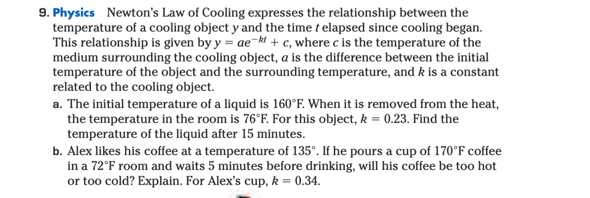 9. Physics Newton's Law of Cooling expresses the relationship between the
temperature of a cooling object y and the time t elapsed since cooling began.
This relationship is given by y = ae-kt + c, where c is the temperature of the
medium surrounding the cooling object, a is the difference between the initial
temperature of the object and the surrounding temperature, and k is a constant
related to the cooling object.
a. The initial temperature of a liquid is 160°F. When it is removed from the heat,
the temperature in the room is 76°F. For this object, k = 0.23. Find the
temperature of the liquid after 15 minutes.
b. Alex likes his coffee at a temperature of 135°. If he pours a cup of 170°F coffee
in a 72°F room and waits 5 minutes before drinking, will his coffee be too hot
or too cold? Explain. For Alex's cup, k
0.34.