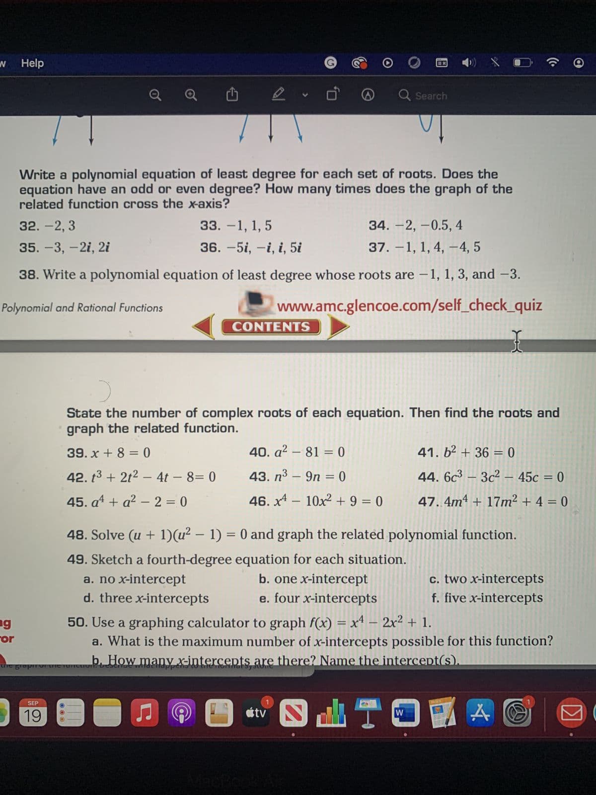 N
Help
ng
for
D
SEP
Write a polynomial equation of least degree for each set of roots. Does the
equation have an odd or even degree? How many times does the graph of the
related function cross the x-axis?
32. -2,3
33. -1, 1, 5
34. -2,-0.5, 4
37. -1, 1, 4, 4, 5
35. -3, -2i, 2i
36. −5i, —i, i, 5i
38. Write a polynomial equation of least degree whose roots are -1, 1, 3, and -3.
Polynomial and Rational Functions
www.amc.glencoe.com/self_check_quiz
OOO
D
CONTENTS
a. no x-intercept
d. three x-intercepts
6
Ò
39. x+8 = 0
40. a² - 81 = 0
42. t³ + 2t² − 4t - 8= 0 43. n³9n = 0
-
45. a¹ + a² - 2=0
the grapin th
the function. Bescriue witácttappens to the Tonmat Systone
:)
State the number of complex roots of each equation. Then find the roots and
graph the related function.
♫ 9 0
Q Search
46. x4 - 10x² + 9 = 0
tv
48. Solve (u + 1)(u² − 1) = 0 and graph the related polynomial function.
49. Sketch a fourth-degree equation for each situation.
b. one x-intercept
e. four x-intercepts
D) X ?
b. How many x-intercepts are there? Name the intercept(s).
50. Use a graphing calculator to graph f(x) = x4 - 2x² + 1.
a. What is the maximum number of x-intercepts possible for this function?
41.6²+36=0
44. 6c3-3c²- 45c = 0
47.4m4 + 17m² + 4 = 0
I
W
D
c. two x-intercepts
f. five x-intercepts
A
Ⓡ