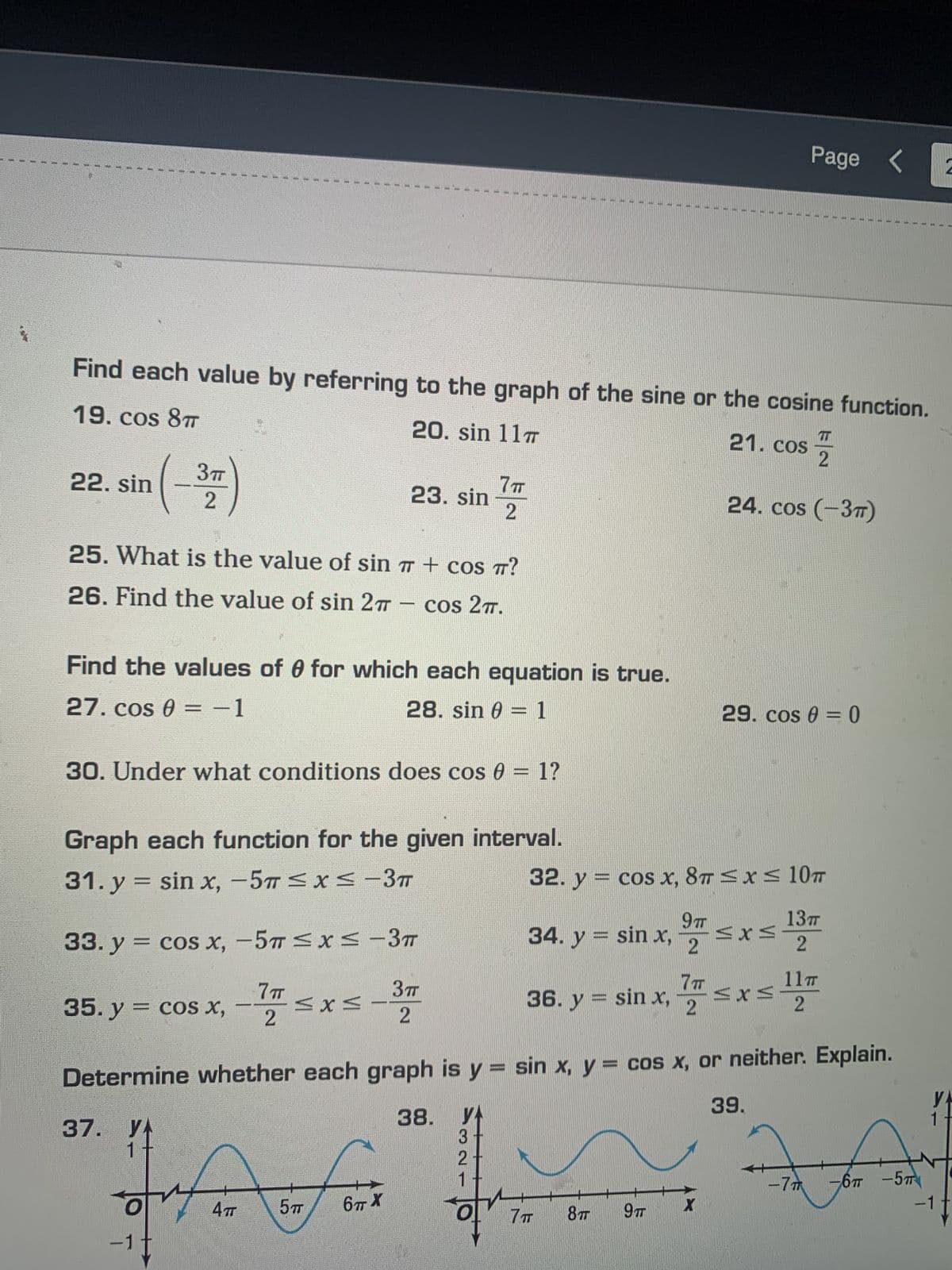 22. sin
E
3TT
2
25. What is the value of sin
26. Find the value of sin 27 -
Find each value by referring to the graph of the sine or the cosine function.
19. cos 8T
20. sin 117
21. cos
35. y = cos x,
37. YA
30. Under what conditions does cos 0 = 1?
--
23. sin
Graph each function for the given interval.
31. y = sin x, -5T ≤x≤-3π
33. y = cos x, -5T ≤x≤-3T
7TT
2
MXM
Find the values of 0 for which each equation is true.
27. cos 0 = -1
28. sin 0 = 1
E
ory
referin
477
5 T
6π.Χ
7TT
2
+ cos TT?
cos 2T.
3T
2
of
#
H
32. y
E
4
********
34. y = sin x,
36. y = sin x,
cos x, 8T ≤ x ≤ 10T
9 T
2
8TT 9T
7T
FU
2
24. cos (-3T)
X
Page <
29. cos 0 = 0
≤x≤
Determine whether each graph is y = sin x, y = cos x, or neither. Explain.
38. YA
3
2
केळक
-7T
-6T-5T
≤
≤x≤
39.
13п
2
11T
2
2
VA