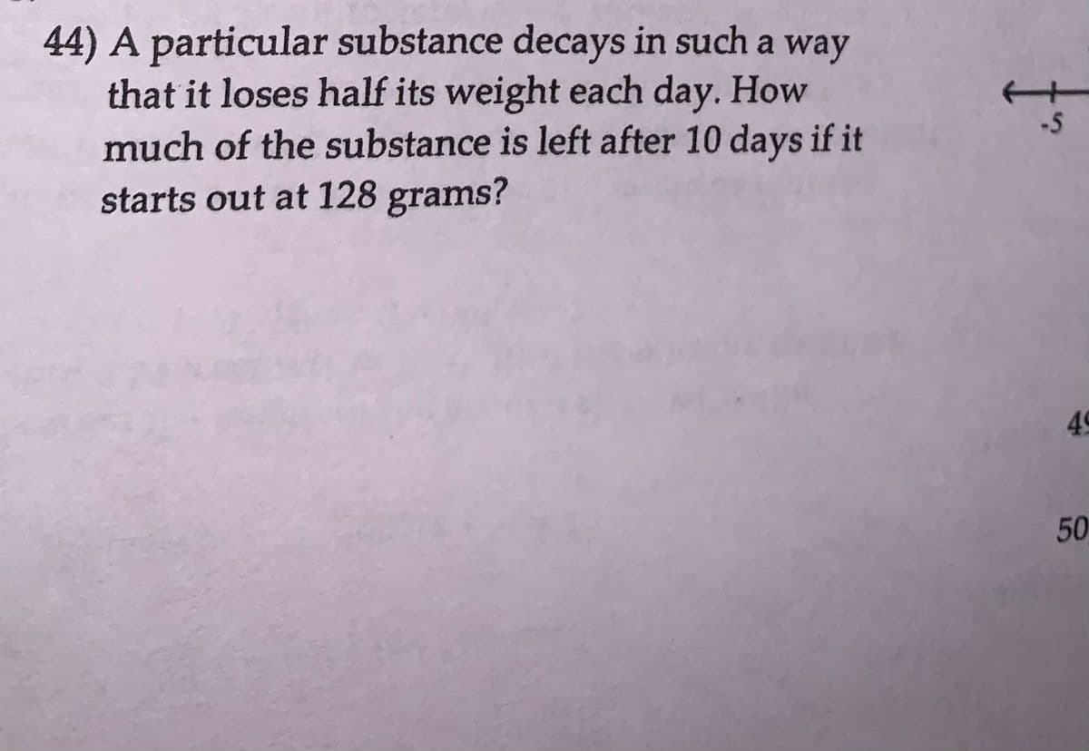 44) A particular substance decays in such a way
that it loses half its weight each day. How
much of the substance is left after 10 days if it
starts out at 128 grams?
-5
49
50