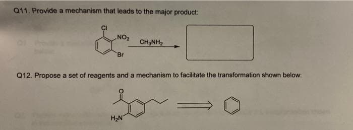 Q11. Provide a mechanism that leads to the major product:
CI
NO2
CH3NH2
Br
Q12. Propose a set of reagents and a mechanism to facilitate the transformation shown below:
H2N
