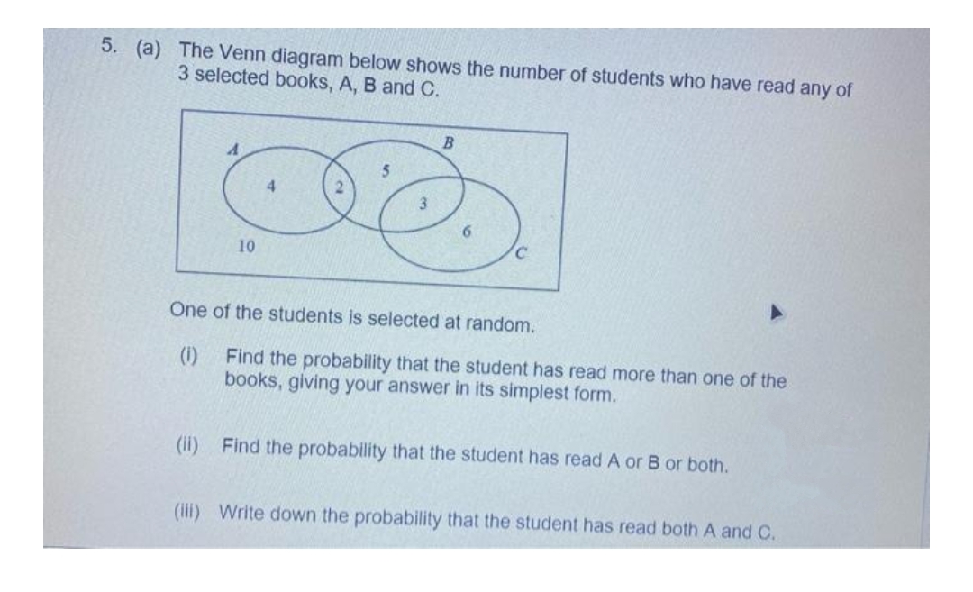 5. (a) The Venn diagram below shows the number of students who have read any of
3 selected books, A, B and C.
4.
10
One of the students is selected at random.
(1)
Find the probability that the student has read more than one of the
books, giving your answer in its simplest form.
(ii) Find the probability that the student has read A or B or both.
(iii) Write down the probability that the student has read both A and C.
