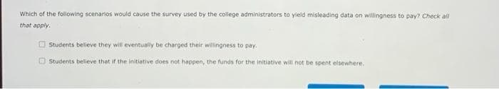 Which of the following scenarios would cause the survey used by the college administrators to yleld misleading data on willingness to pay? Check all
that apply.
O Students believe they will eventually be charged their willingness to pay.
O Students believe that if the initiative does not happen, the funds for the initiative will not be spent elsewhere,
