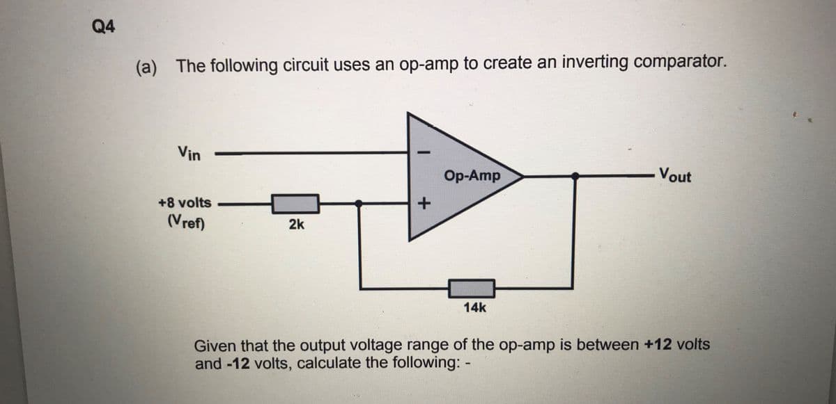 Q4
(a) The following circuit uses an op-amp to create an inverting comparator.
Vin
Op-Amp
Vout
+8 volts
(Vref)
2k
14k
Given that the output voltage range of the op-amp is between +12 volts
and -12 volts, calculate the following: -
