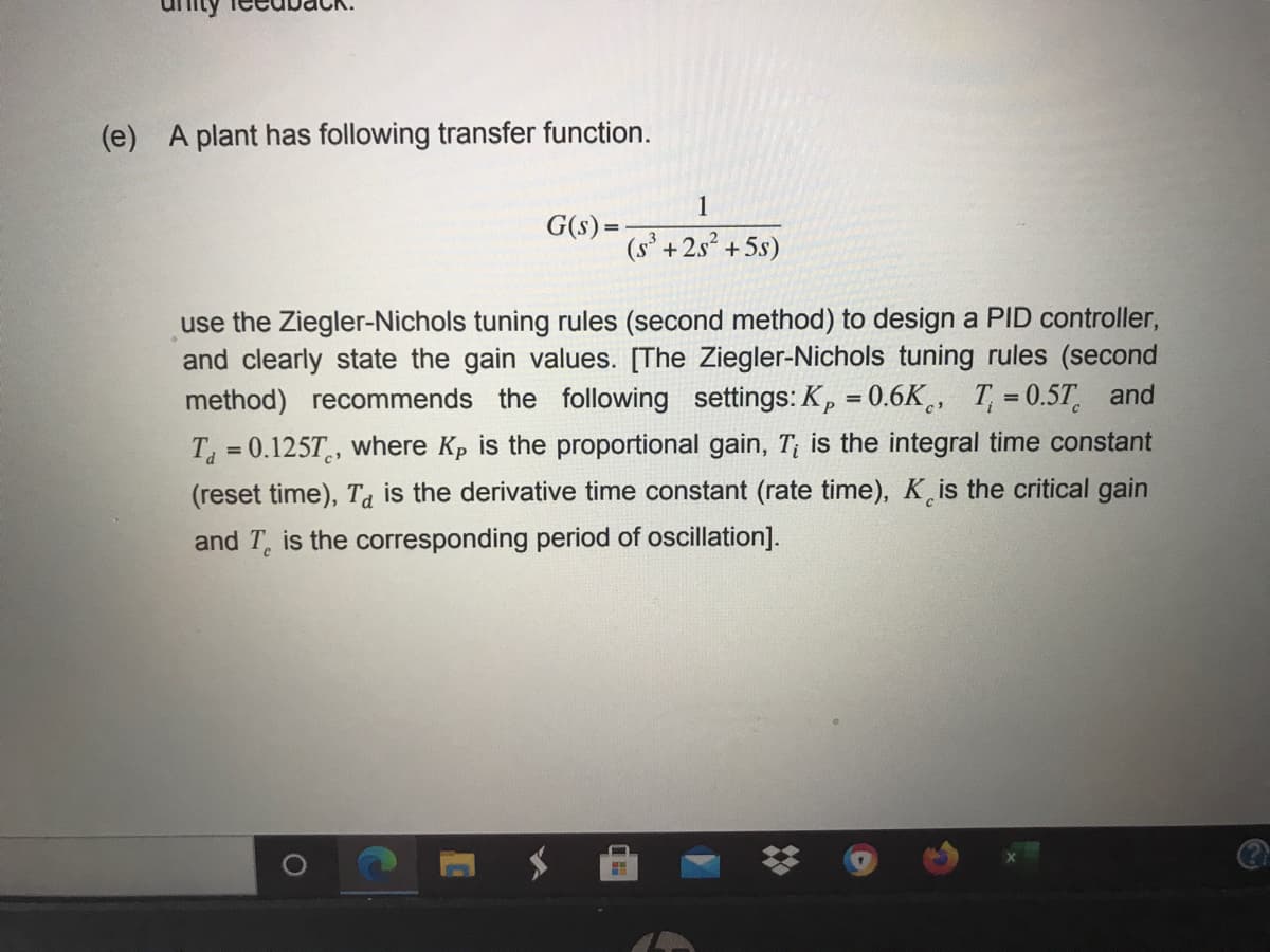 (e) A plant has following transfer function.
1
G(s) =
(s° +2s +5s)
use the Ziegler-Nichols tuning rules (second method) to design a PID controller,
and clearly state the gain values. [The Ziegler-Nichols tuning rules (second
method) recommends the following settings: Kp = 0.6K¸, T, = 0.5T and
P
T =0.125T, where Kp is the proportional gain, T; is the integral time constant
(reset time), Ta is the derivative time constant (rate time), Kis the critical gain
and T, is the corresponding period of oscillation].
