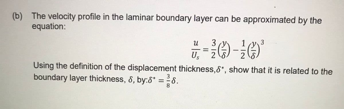 (b) The velocity profile in the laminar boundary layer can be approximated by the
equation:
3
Us
Using the definition of the displacement thickness,&*, show that it is related to the
boundary layer thickness, 8, by:8* =8.
3
%3D

